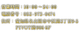 営業時間 13:00～24:00 電話番号 052-973-0474 住所 愛知県名古屋市中区錦3丁目 9-5PIVOT錦906 6F